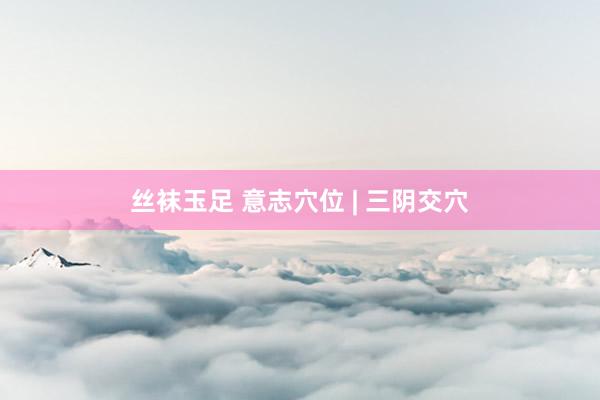 丝袜玉足 意志穴位 | 三阴交穴
