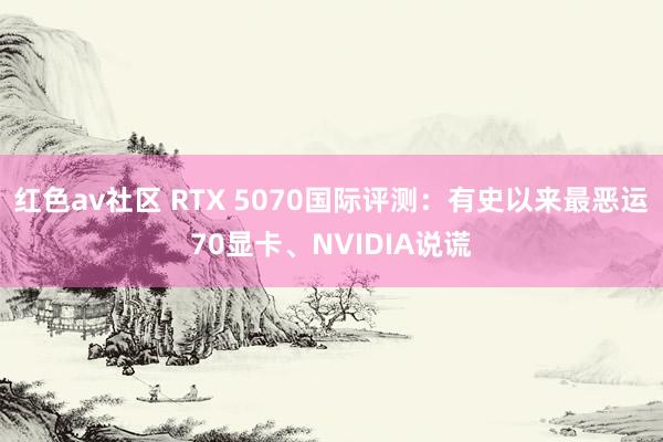 红色av社区 RTX 5070国际评测：有史以来最恶运70显卡、NVIDIA说谎