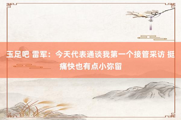 玉足吧 雷军：今天代表通谈我第一个接管采访 挺痛快也有点小弥留