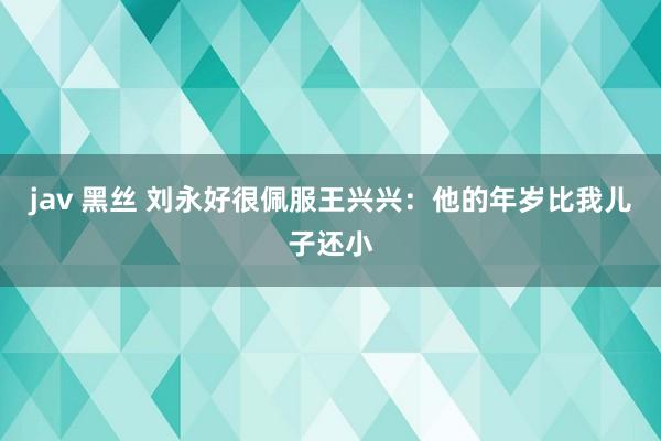 jav 黑丝 刘永好很佩服王兴兴：他的年岁比我儿子还小