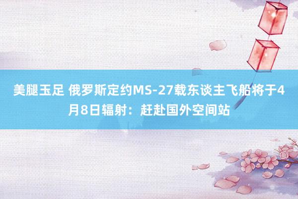 美腿玉足 俄罗斯定约MS-27载东谈主飞船将于4月8日辐射：赶赴国外空间站