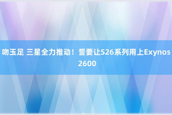 吻玉足 三星全力推动！誓要让S26系列用上Exynos 2600