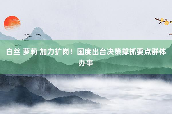 白丝 萝莉 加力扩岗！国度出台决策撑抓要点群体办事