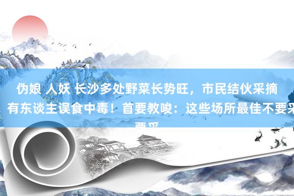 伪娘 人妖 长沙多处野菜长势旺，市民结伙采摘，有东谈主误食中毒！首要教唆：这些场所最佳不要采