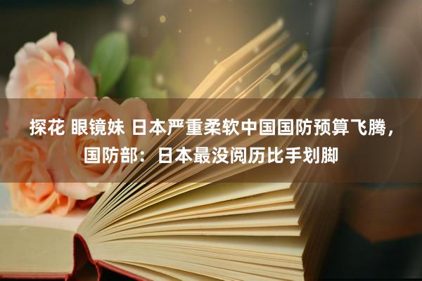 探花 眼镜妹 日本严重柔软中国国防预算飞腾，国防部：日本最没阅历比手划脚