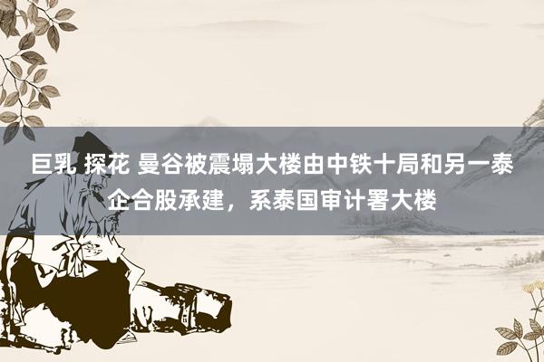 巨乳 探花 曼谷被震塌大楼由中铁十局和另一泰企合股承建，系泰国审计署大楼