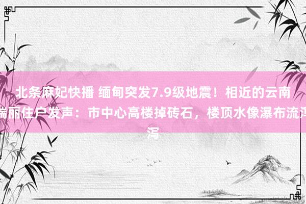 北条麻妃快播 缅甸突发7.9级地震！相近的云南瑞丽住户发声：市中心高楼掉砖石，楼顶水像瀑布流泻